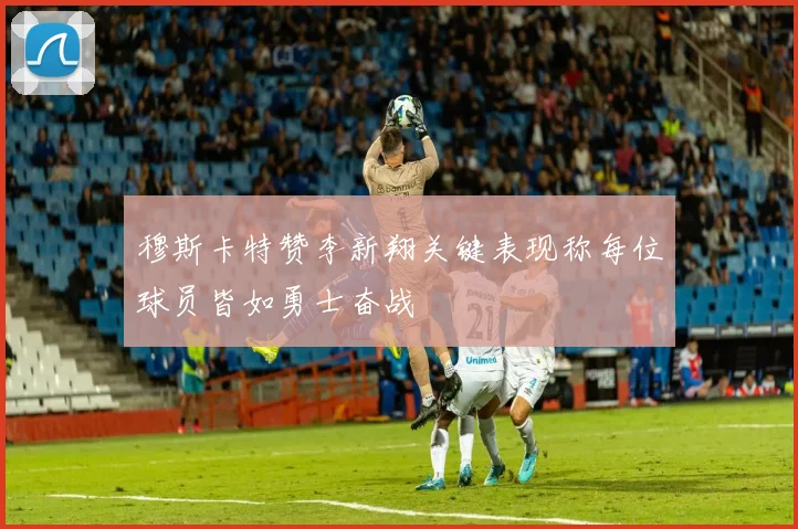 穆斯卡特赞李新翔关键表现称每位球员皆如勇士奋战