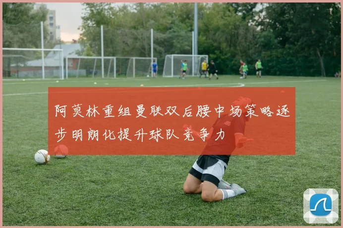 阿莫林重组曼联双后腰中场策略逐步明朗化提升球队竞争力