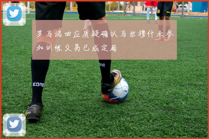 罗马诺回应质疑确认马尔穆什未参加训练交易已成定局