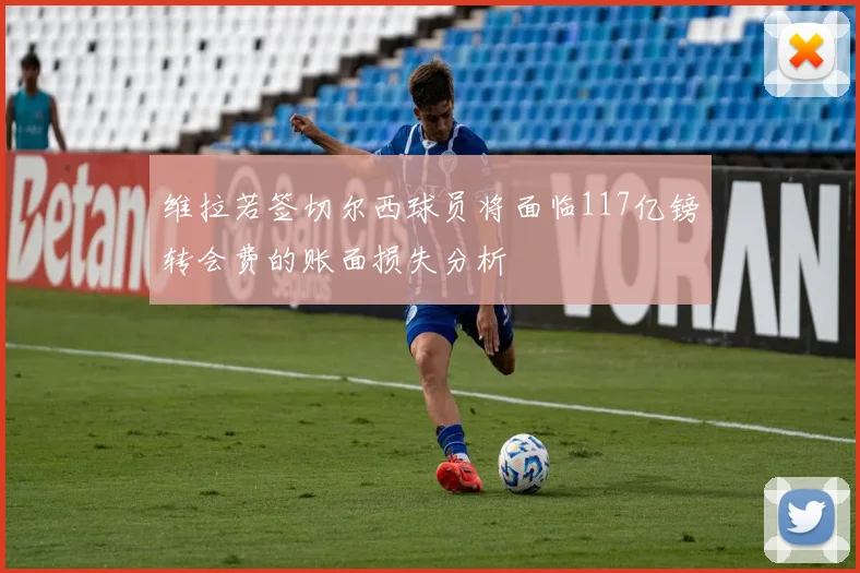 维拉若签切尔西球员将面临117亿镑转会费的账面损失分析
