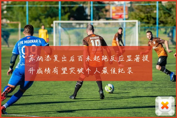 苏炳添复出后百米起跑反应显著提升成绩有望突破个人最佳纪录