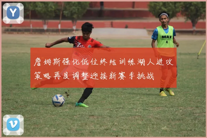 詹姆斯强化低位终结训练湖人进攻策略再度调整迎接新赛季挑战