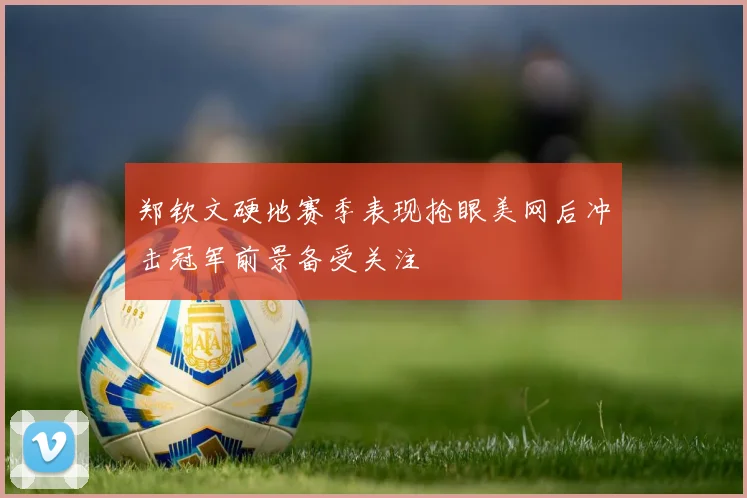 郑钦文硬地赛季表现抢眼美网后冲击冠军前景备受关注